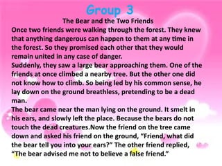 Group 3
The Bear and the Two Friends
Once two friends were walking through the forest. They knew
that anything dangerous can happen to them at any time in
the forest. So they promised each other that they would
remain united in any case of danger.
Suddenly, they saw a large bear approaching them. One of the
friends at once climbed a nearby tree. But the other one did
not know how to climb. So being led by his common sense, he
lay down on the ground breathless, pretending to be a dead
man.
The bear came near the man lying on the ground. It smelt in
his ears, and slowly left the place. Because the bears do not
touch the dead creatures.Now the friend on the tree came
down and asked his friend on the ground, “Friend, what did
the bear tell you into your ears?” The other friend replied,
“The bear advised me not to believe a false friend.”
 