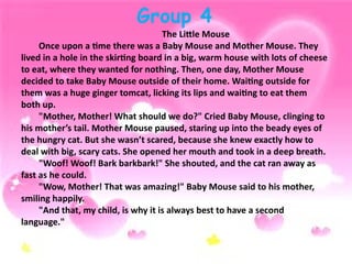 Group 4
The Little Mouse
Once upon a time there was a Baby Mouse and Mother Mouse. They
lived in a hole in the skirting board in a big, warm house with lots of cheese
to eat, where they wanted for nothing. Then, one day, Mother Mouse
decided to take Baby Mouse outside of their home. Waiting outside for
them was a huge ginger tomcat, licking its lips and waiting to eat them
both up.
"Mother, Mother! What should we do?" Cried Baby Mouse, clinging to
his mother’s tail. Mother Mouse paused, staring up into the beady eyes of
the hungry cat. But she wasn’t scared, because she knew exactly how to
deal with big, scary cats. She opened her mouth and took in a deep breath.
"Woof! Woof! Bark barkbark!" She shouted, and the cat ran away as
fast as he could.
"Wow, Mother! That was amazing!" Baby Mouse said to his mother,
smiling happily.
"And that, my child, is why it is always best to have a second
language."
 