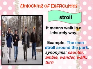 Unlocking of Difficulties
It means walk in a
leisurely way.
Example: The men
stroll around the park.
synonyms: saunter,
amble, wander, walk,
turn
stroll
 