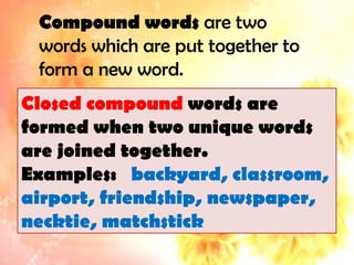 Compound words are two
words which are put together to
form a new word.
Closed compound words are
formed when two unique words
are joined together.
Examples: backyard, classroom,
airport, friendship, newspaper,
necktie, matchstick
 