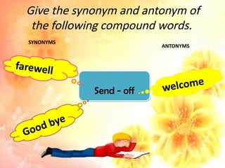 Give the synonym and antonym of
the following compound words.
Send - off
farewell
Good bye
welcome
SYNONYMS
ANTONYMS
 