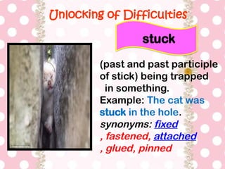 Unlocking of Difficulties
(past and past participle
of stick) being trapped
in something.
Example: The cat was
stuck in the hole.
synonyms: fixed
, fastened, attached
, glued, pinned
stuck
 