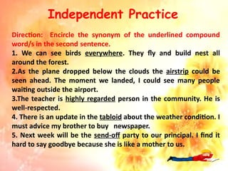 Independent Practice
Direction: Encircle the synonym of the underlined compound
word/s in the second sentence.
1. We can see birds everywhere. They fly and build nest all
around the forest.
2.As the plane dropped below the clouds the airstrip could be
seen ahead. The moment we landed, I could see many people
waiting outside the airport.
3.The teacher is highly regarded person in the community. He is
well-respected.
4. There is an update in the tabloid about the weather condition. I
must advice my brother to buy newspaper.
5. Next week will be the send-off party to our principal. I find it
hard to say goodbye because she is like a mother to us.
 