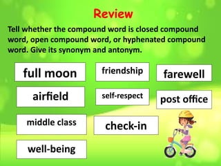 Review
Tell whether the compound word is closed compound
word, open compound word, or hyphenated compound
word. Give its synonym and antonym.
full moon
airfield
middle class
friendship
check-in
well-being
self-respect
farewell
post office
 