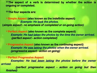 The aspect of a verb is determined by whether the action is
ongoing or completed.
The four aspects are:
Simple Aspect (also known as the indefinite aspect)
Example: He took the photos.
(simple aspect - no emphasis of completed or on-going action)
Perfect Aspect (also known as the complete aspect)
Example: He had taken the photos by the time the owner arrived.
(perfect aspect - action completed)
Progressive Aspect (also known as the continuing aspect)
Example: He was taking the photos when the owner arrived.
(progressive aspect - action on going)
Perfect Progressive Aspect
Examples: He had been taking the photos before the owner
arrived.
(perfect progressive aspect - action on going but then
finished)
 