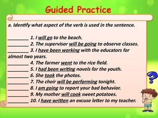 Guided Practice
a. Identify what aspect of the verb is used in the sentence.
________ 1. I will go to the beach.
________ 2. The supervisor will be going to observe classes.
________ 3. I have been working with the educators for
almost two years.
________ 4. The farmer went to the rice field.
________ 5. I had been writing novels for the youth.
________ 6. She took the photos.
________ 7. The choir will be performing tonight.
________ 8. I am going to report your bad behavior.
________ 9. My mother will cook sweet potatoes.
________ 10. I have written an excuse letter to my teacher.
 