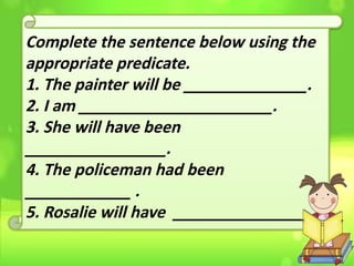 Complete the sentence below using the
appropriate predicate.
1. The painter will be ______________.
2. I am ______________________.
3. She will have been
________________.
4. The policeman had been
____________ .
5. Rosalie will have ________________ .
 