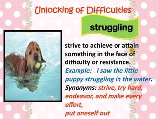 Unlocking of Difficulties
strive to achieve or attain
something in the face of
difficulty or resistance.
Example: I saw the little
puppy struggling in the water.
Synonyms: strive, try hard,
endeavor, and make every
effort,
put oneself out
struggling
 