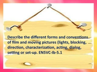 Describe the different forms and conventions
of film and moving pictures (lights, blocking,
direction, characterization, acting, dialog,
setting or set-up. EN5VC-Ib-5.1
 