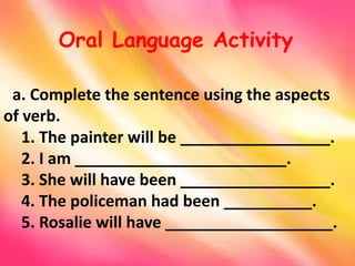 a. Complete the sentence using the aspects
of verb.
1. The painter will be _________________.
2. I am ________________________.
3. She will have been _________________.
4. The policeman had been __________.
5. Rosalie will have ___________________.
Oral Language Activity
 