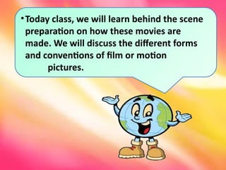 •Today class, we will learn behind the scene
preparation on how these movies are
made. We will discuss the different forms
and conventions of film or motion
pictures.
 