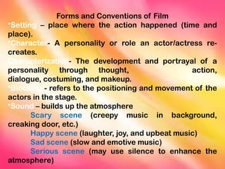 Forms and Conventions of Film
•Setting – place where the action happened (time and
place).
•Character- A personality or role an actor/actress re-
creates.
Characterization- The development and portrayal of a
personality through thought, action,
dialogue, costuming, and makeup.
•Blocking - refers to the positioning and movement of the
actors in the stage.
•Sound – builds up the atmosphere
Scary scene (creepy music in background,
creaking door, etc.)
Happy scene (laughter, joy, and upbeat music)
Sad scene (slow and emotive music)
Serious scene (may use silence to enhance the
atmosphere)
 
