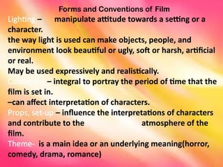 Forms and Conventions of Film
Lighting – manipulate attitude towards a setting or a
character.
the way light is used can make objects, people, and
environment look beautiful or ugly, soft or harsh, artificial
or real.
May be used expressively and realistically.
Costuming – integral to portray the period of time that the
film is set in.
–can affect interpretation of characters.
Props, set-up – influence the interpretations of characters
and contribute to the atmosphere of the
film.
Theme- is a main idea or an underlying meaning(horror,
comedy, drama, romance)
 