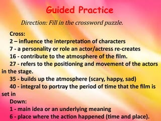 Direction: Fill in the crossword puzzle.
Guided Practice
Cross:
2 – influence the interpretation of characters
7 - a personality or role an actor/actress re-creates
16 - contribute to the atmosphere of the film.
27 - refers to the positioning and movement of the actors
in the stage.
35 - builds up the atmosphere (scary, happy, sad)
40 - integral to portray the period of time that the film is
set in
Down:
1 - main idea or an underlying meaning
6 - place where the action happened (time and place).
 