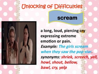 Unlocking of Difficulties
a long, loud, piercing cry
expressing extreme
emotion or pain.
Example: The girls scream
when they saw the pop star.
synonyms: shriek, screech, yell,
howl, shout, bellow,
bawl, cry, yelp
scream
 
