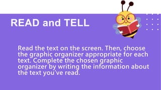 READ and TELL
Read the text on the screen. Then, choose
the graphic organizer appropriate for each
text. Complete the chosen graphic
organizer by writing the information about
the text you’ve read.
 