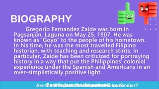 BIOGRAPHY
Gregorio Fernandez Zaide was born in
Pagsanjan, Laguna on May 25, 1907. He was
known as “Goyo” to the people of his hometown.
In his time, he was the most travelled Filipino
historian, with teaching and research stints. In
particular, Zaide has been criticized for portraying
history in a way that put the Philippines’ colonial
experience under the Spanish and Americans in an
over-simplistically positive light.
Does it describe the person?
Who was described in the text?
Are there important information to remember?
 