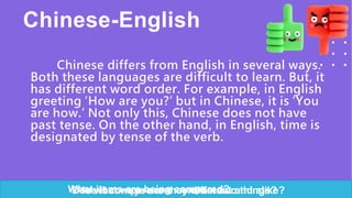 Chinese-English
Chinese differs from English in several ways.
Both these languages are difficult to learn. But, it
has different word order. For example, in English
greeting ‘How are you?’ but in Chinese, it is ‘You
are how.’ Not only this, Chinese does not have
past tense. On the other hand, in English, time is
designated by tense of the verb.
In what ways are they different and alike?
Does it compare and contrast two things?
What items are being compared?
 