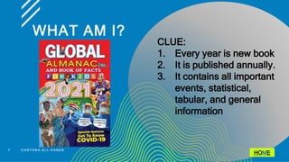 WHAT AM I?
7 C O N T O S O A L L - H A N D S
CLUE:
1. Every year is new book
2. It is published annually.
3. It contains all important
events, statistical,
tabular, and general
information
HOME
 