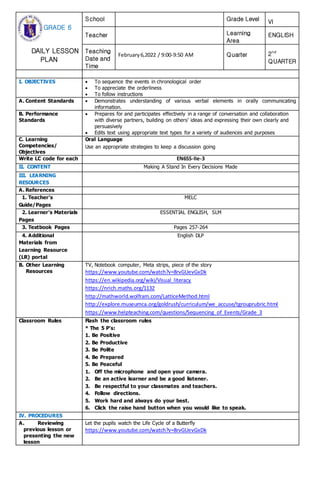 GRADE 6
DAILY LESSON
PLAN
School Grade Level VI
Teacher Learning
Area
ENGLISH
Teaching
Date and
Time
February6,2022 / 9:00-9:50 AM Quarter 2nd
QUARTER
I. OBJECTIVES  To sequence the events in chronological order
 To appreciate the orderliness
 To follow instructions
A. Content Standards  Demonstrates understanding of various verbal elements in orally communicating
information.
B. Performance
Standards
 Prepares for and participates effectively in a range of conversation and collaboration
with diverse partners, building on others’ ideas and expressing their own clearly and
persuasively
 Edits text using appropriate text types for a variety of audiences and purposes
C. Learning
Competencies/
Objectives
Oral Language
Use an appropriate strategies to keep a discussion going
Write LC code for each EN6SS-IIe-3
II. CONTENT Making A Stand In Every Decisions Made
III. LEARNING
RESOURCES
A. References
1. Teacher’s
Guide/Pages
MELC
2. Learner’s Materials
Pages
ESSENTIAL ENGLISH, SLM
3. Textbook Pages Pages 257-264
4. Additional
Materials from
Learning Resource
(LR) portal
English DLP
B. Other Learning
Resources
TV, Notebook computer, Meta strips, piece of the story
https://www.youtube.com/watch?v=8rvGUevGxDk
https://en.wikipedia.org/wiki/Visual_literacy
https://nrich.maths.org/1132
http://mathworld.wolfram.com/LatticeMethod.html
http://explore.museumca.org/goldrush/curriculum/we_accuse/tgrouprubric.html
https://www.helpteaching.com/questions/Sequencing_of_Events/Grade_3
Classroom Rules Flash the classroom rules
* The 5 P’s:
1. Be Positive
2. Be Productive
3. Be Polite
4. Be Prepared
5. Be Peaceful
1. Off the microphone and open your camera.
2. Be an active learner and be a good listener.
3. Be respectful to your classmates and teachers.
4. Follow directions.
5. Work hard and always do your best.
6. Click the raise hand button when you would like to speak.
IV. PROCEDURES
A. Reviewing
previous lesson or
presenting the new
lesson
Let the pupils watch the Life Cycle of a Butterfly
https://www.youtube.com/watch?v=8rvGUevGxDk
 
