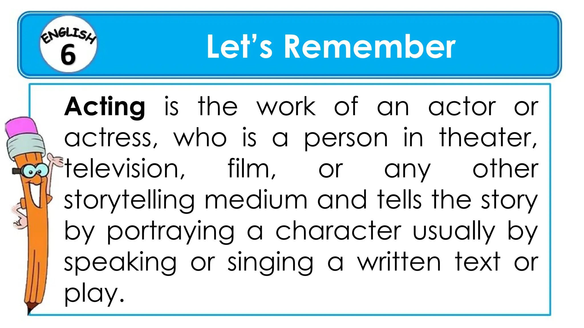 Let’s Remember
Acting is the work of an actor or
actress, who is a person in theater,
television, film, or any other
storytelling medium and tells the story
by portraying a character usually by
speaking or singing a written text or
play.
 