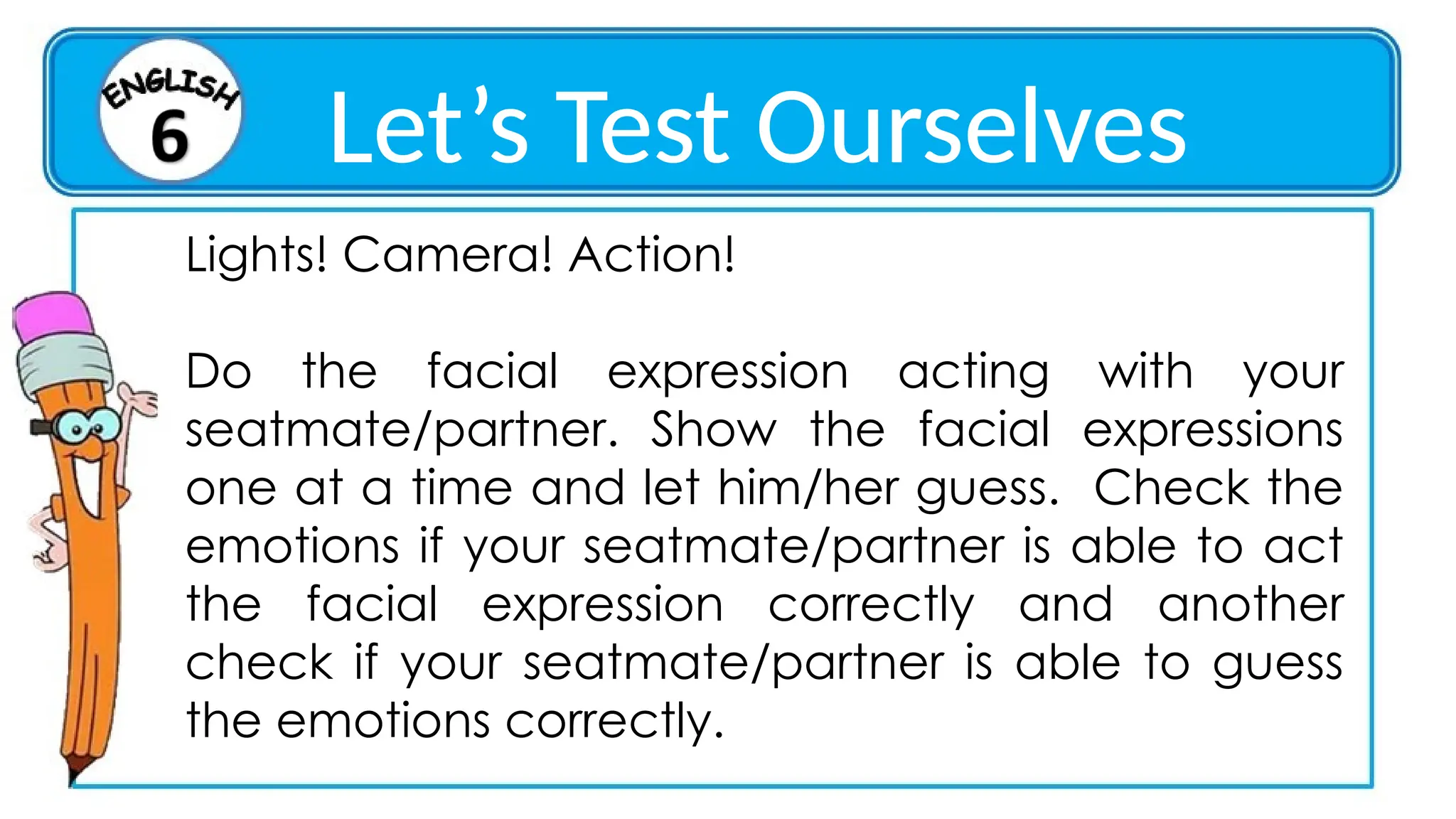 Lights! Camera! Action!
Do the facial expression acting with your
seatmate/partner. Show the facial expressions
one at a time and let him/her guess. Check the
emotions if your seatmate/partner is able to act
the facial expression correctly and another
check if your seatmate/partner is able to guess
the emotions correctly.
Let’s Test Ourselves
 