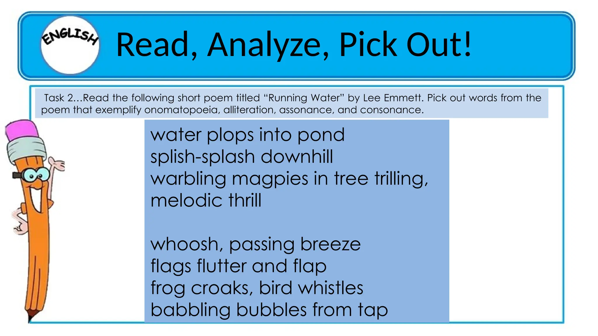 Read, Analyze, Pick Out!
Task 2…Read the following short poem titled “Running Water” by Lee Emmett. Pick out words from the
poem that exemplify onomatopoeia, alliteration, assonance, and consonance.
water plops into pond
splish-splash downhill
warbling magpies in tree trilling,
melodic thrill
whoosh, passing breeze
flags flutter and flap
frog croaks, bird whistles
babbling bubbles from tap
 