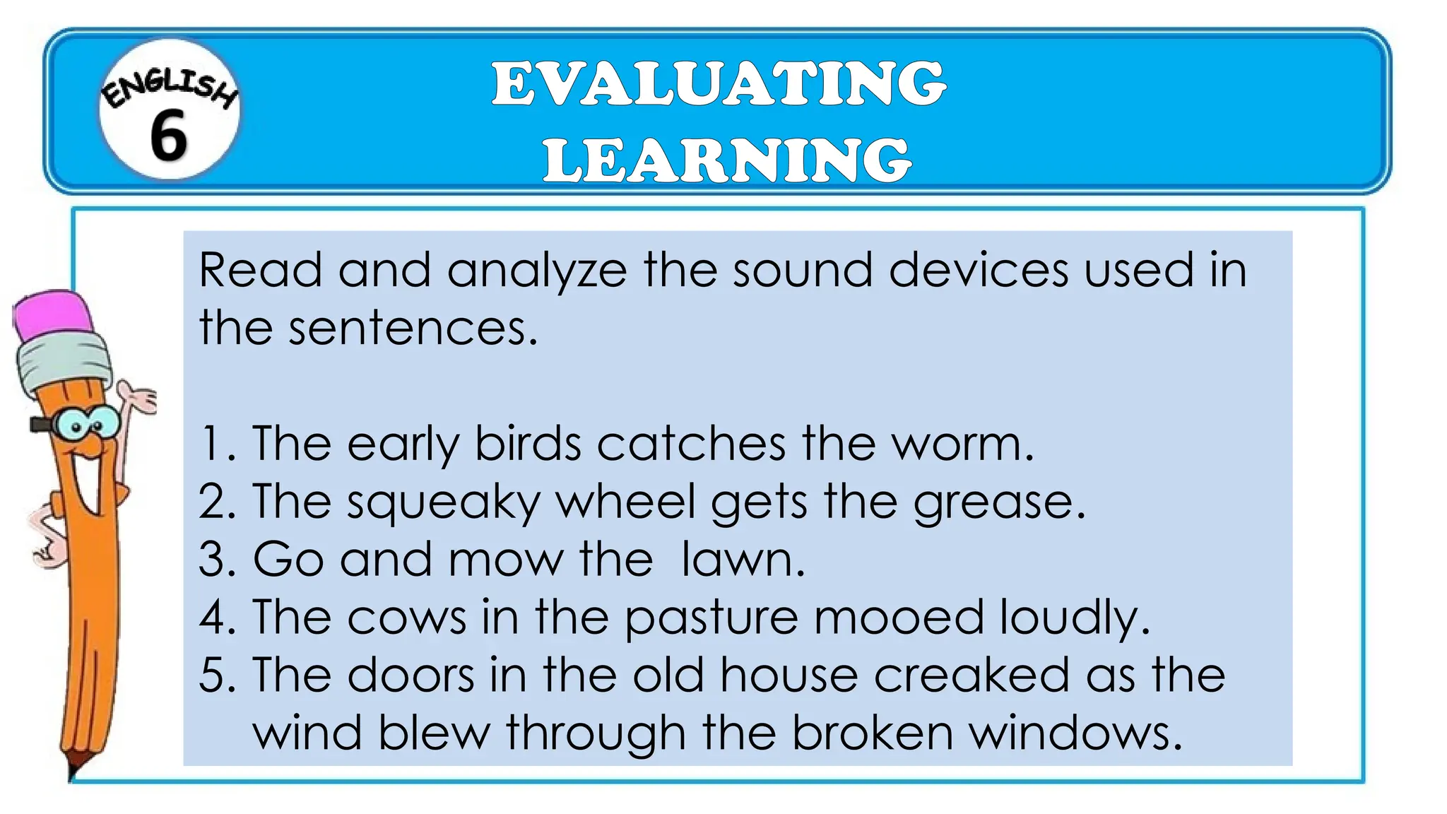 EVALUATING
LEARNING
Read and analyze the sound devices used in
the sentences.
1. The early birds catches the worm.
2. The squeaky wheel gets the grease.
3. Go and mow the lawn.
4. The cows in the pasture mooed loudly.
5. The doors in the old house creaked as the
wind blew through the broken windows.
 