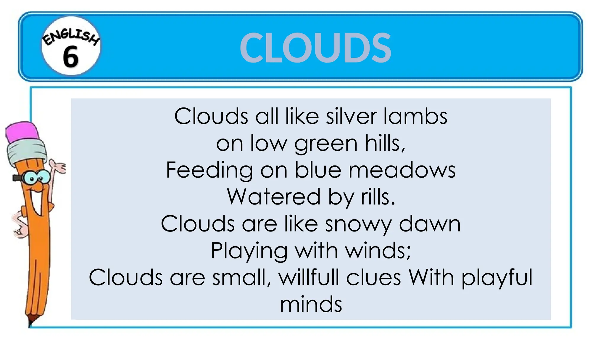 Clouds all like silver lambs
on low green hills,
Feeding on blue meadows
Watered by rills.
Clouds are like snowy dawn
Playing with winds;
Clouds are small, willfull clues With playful
minds
CLOUDS
 
