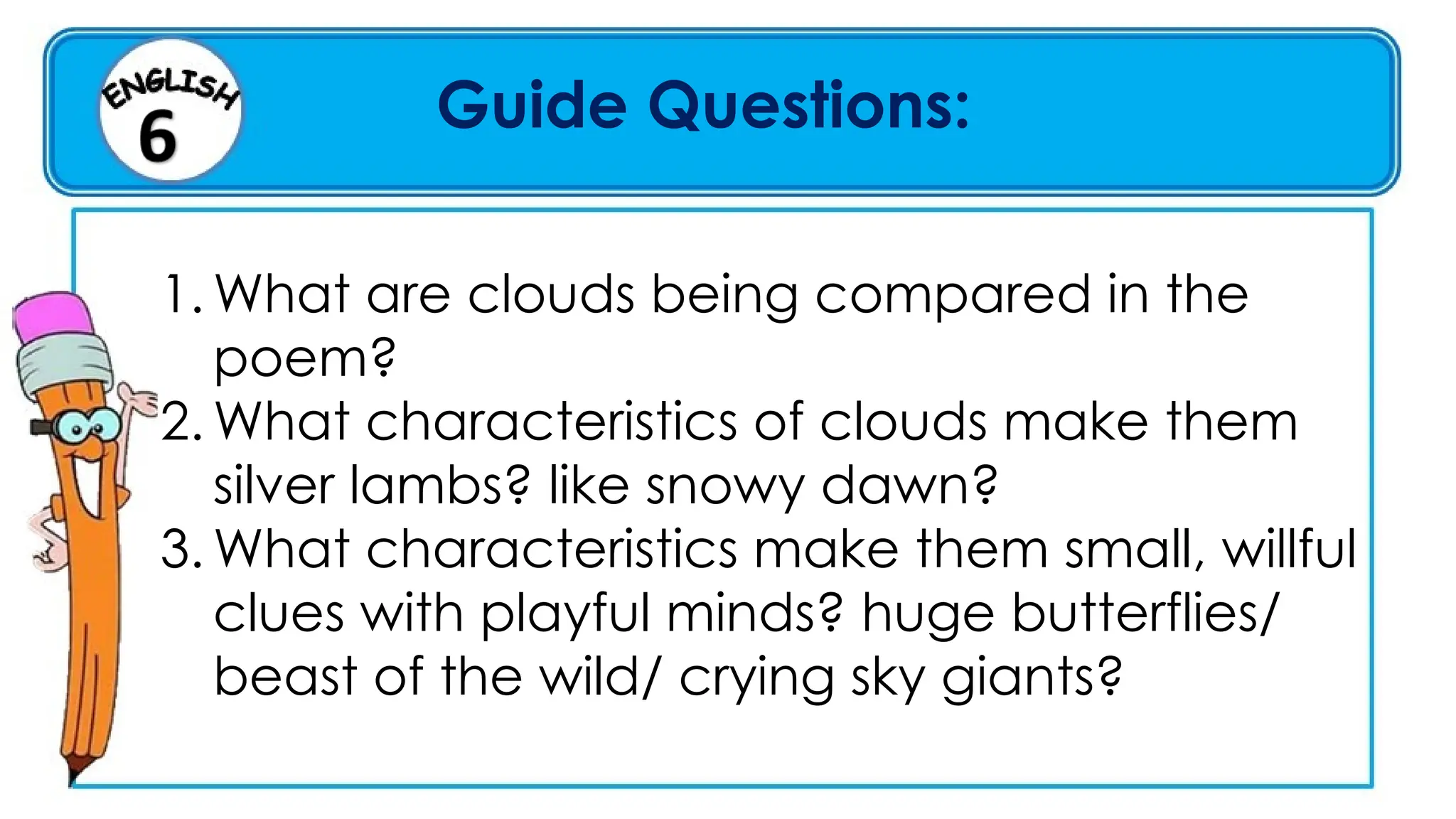 Guide Questions:
1. What are clouds being compared in the
poem?
2. What characteristics of clouds make them
silver lambs? like snowy dawn?
3. What characteristics make them small, willful
clues with playful minds? huge butterflies/
beast of the wild/ crying sky giants?
 