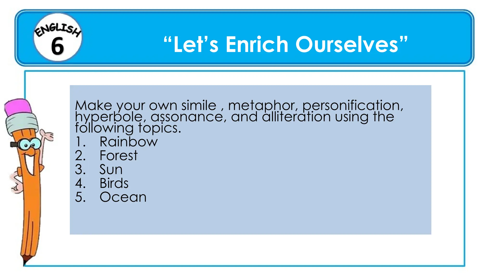 “Let’s Enrich Ourselves”
Make your own simile , metaphor, personification,
hyperbole, assonance, and alliteration using the
following topics.
1. Rainbow
2. Forest
3. Sun
4. Birds
5. Ocean
 