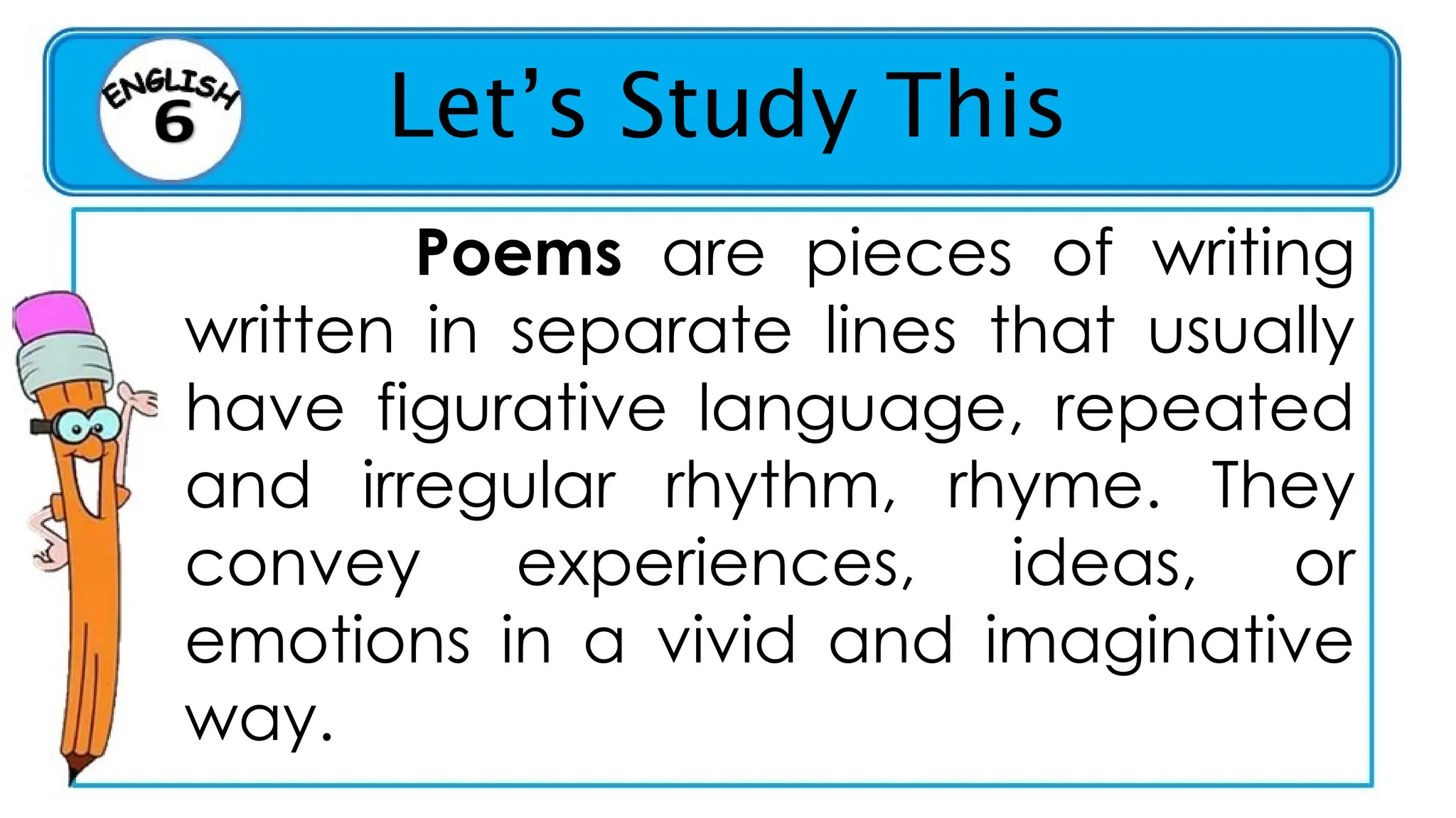 Let’s Study This
Poems are pieces of writing
written in separate lines that usually
have figurative language, repeated
and irregular rhythm, rhyme. They
convey experiences, ideas, or
emotions in a vivid and imaginative
way.
 