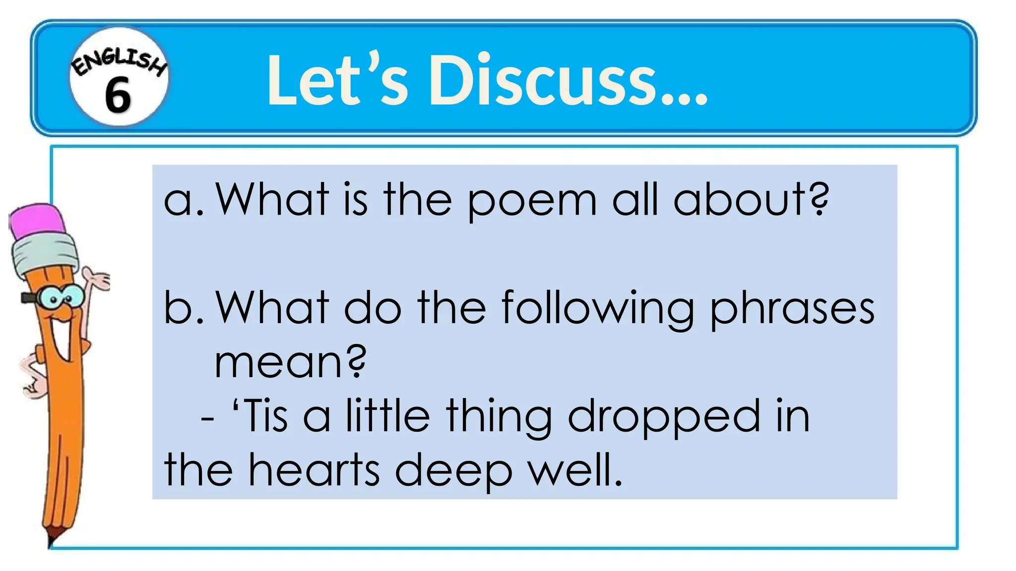 a. What is the poem all about?
b. What do the following phrases
mean?
- ‘Tis a little thing dropped in
the hearts deep well.
Let’s Discuss…
 