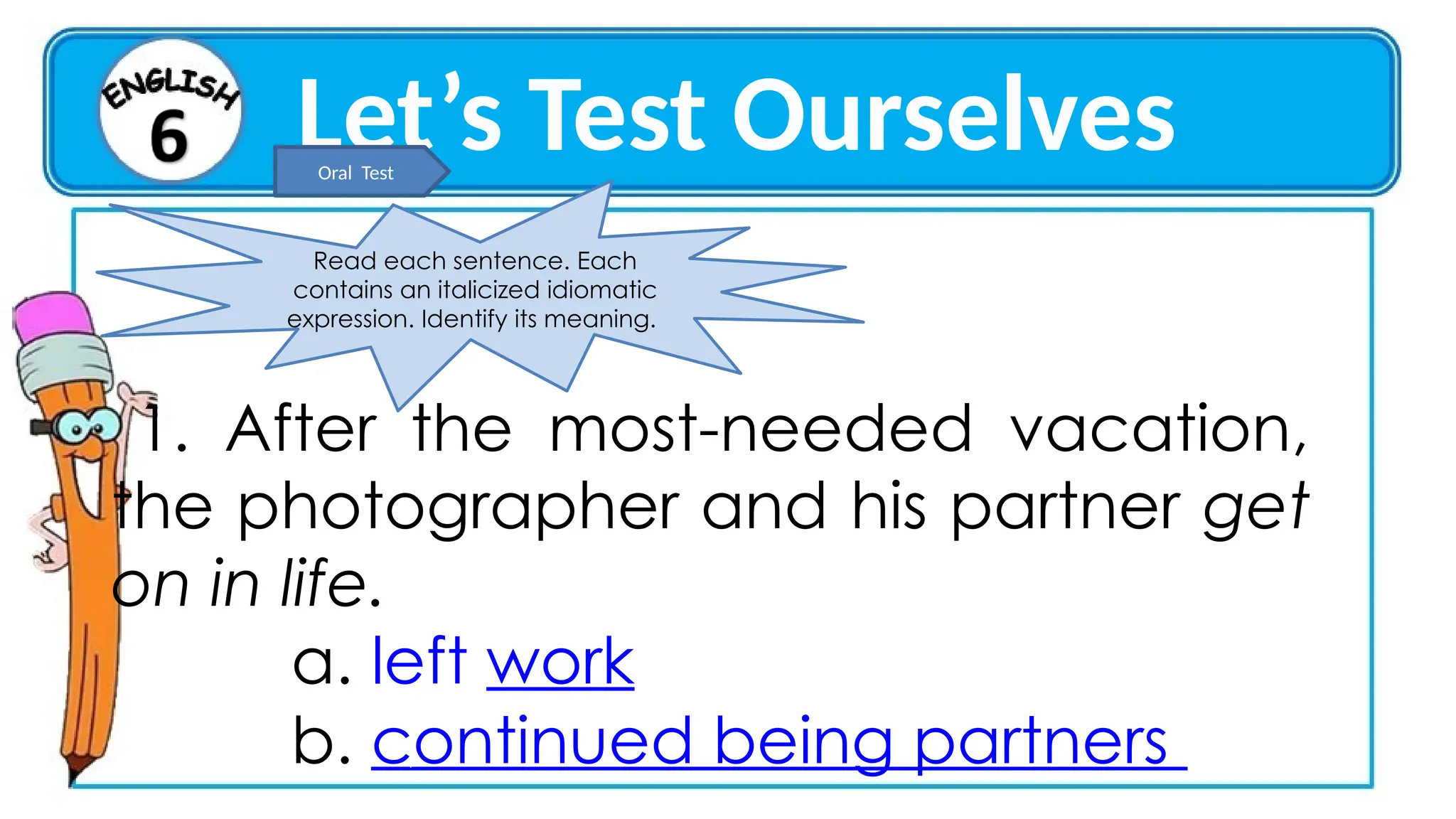 Let’s Test Ourselves
Read each sentence. Each
contains an italicized idiomatic
expression. Identify its meaning.
1. After the most-needed vacation,
the photographer and his partner get
on in life.
a. left work
b. continued being partners
2 3 4 5
Oral Test
 