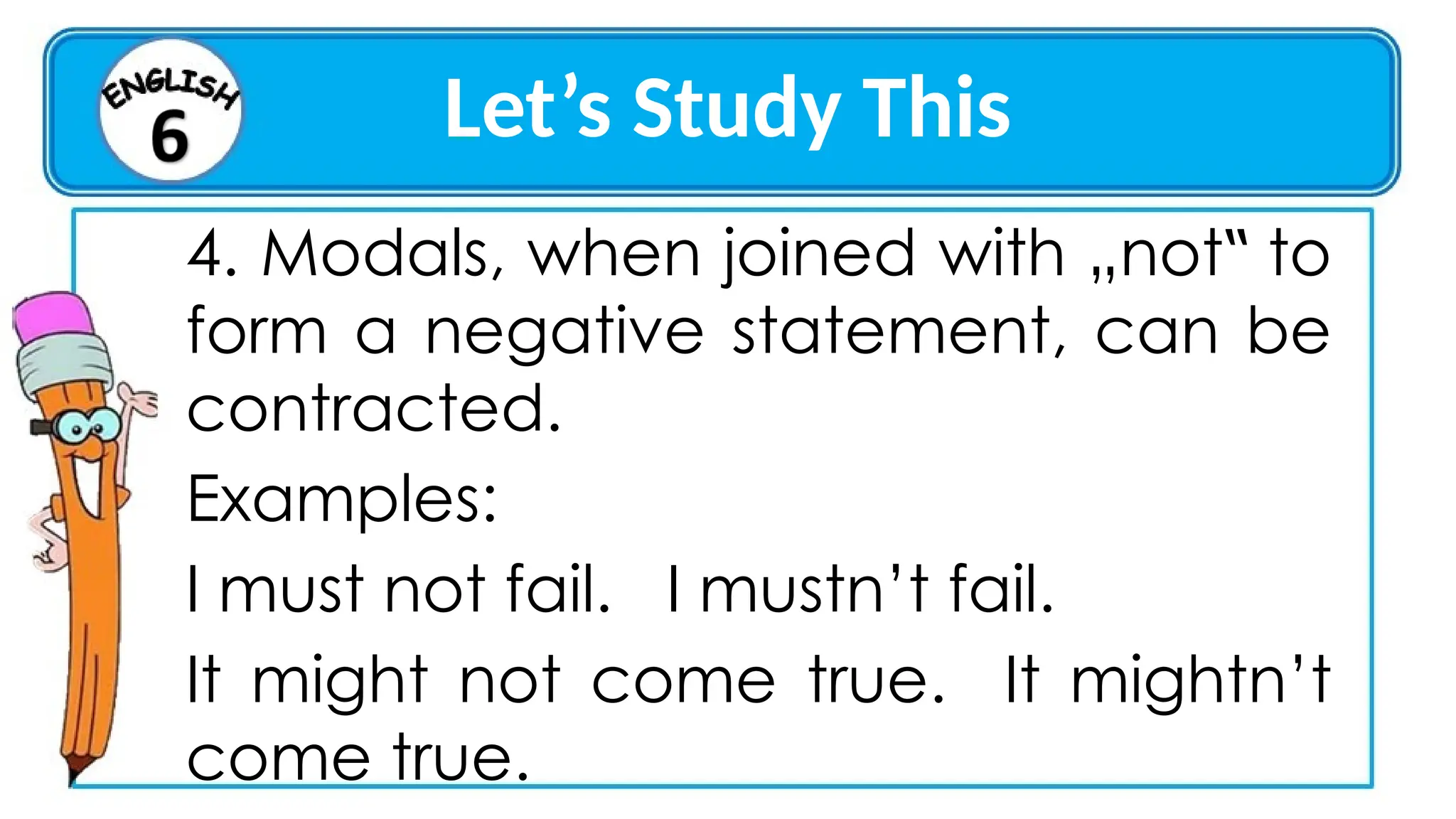 Let’s Study This
4. Modals, when joined with „not to
‟
form a negative statement, can be
contracted.
Examples:
I must not fail. I mustn’t fail.
It might not come true. It mightn’t
come true.
 