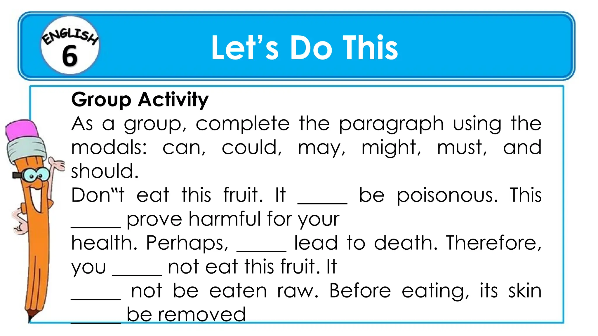 Let’s Do This
Group Activity
As a group, complete the paragraph using the
modals: can, could, may, might, must, and
should.
Don t eat this fruit. It _____ be poisonous. This
‟
_____ prove harmful for your
health. Perhaps, _____ lead to death. Therefore,
you _____ not eat this fruit. It
_____ not be eaten raw. Before eating, its skin
_____ be removed
 