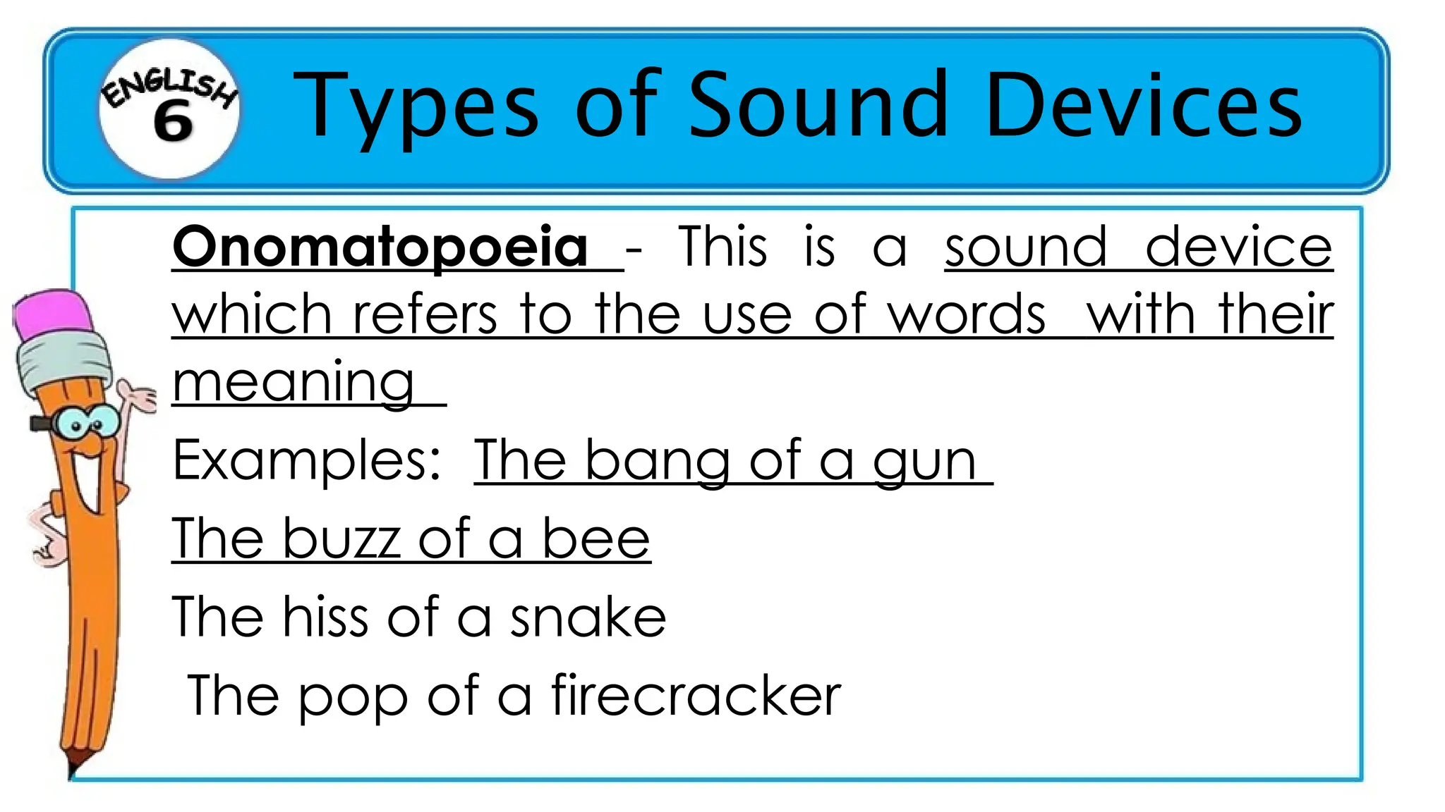 Types of Sound Devices
Onomatopoeia - This is a sound device
which refers to the use of words with their
meaning
Examples: The bang of a gun
The buzz of a bee
The hiss of a snake
The pop of a firecracker
 