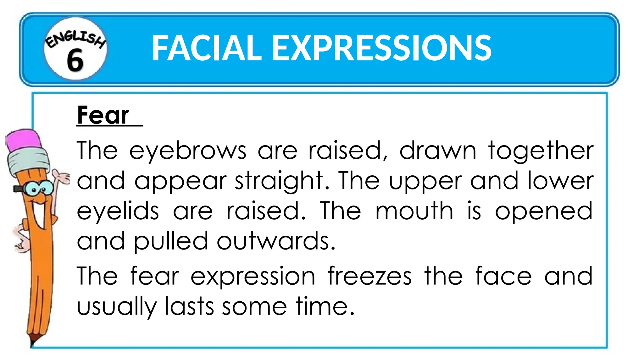 FACIAL EXPRESSIONS
Fear
The eyebrows are raised, drawn together
and appear straight. The upper and lower
eyelids are raised. The mouth is opened
and pulled outwards.
The fear expression freezes the face and
usually lasts some time.
 