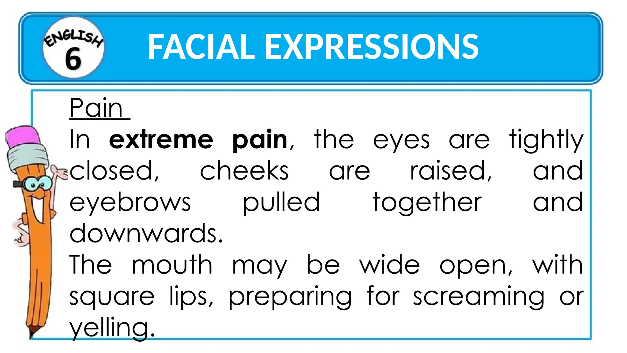 FACIAL EXPRESSIONS
Pain
In extreme pain, the eyes are tightly
closed, cheeks are raised, and
eyebrows pulled together and
downwards.
The mouth may be wide open, with
square lips, preparing for screaming or
yelling.
 