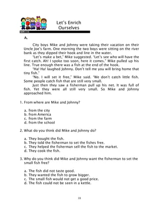 18
A.
1. From where are Mike and Johnny?
a. from the city
b. from America
c. from the farm
d. from the school
2. What do you think did Mike and Johnny do?
a. They bought the fish.
b. They told the fisherman to set the fishes free.
c. They helped the fisherman sell the fish to the market.
d. They cook the fish.
3. Why do you think did Mike and Johnny want the fisherman to set the
small fish free?
a. The fish did not taste good.
b. They wanted the fish to grow bigger.
c. The small fish would not get a good price.
d. The fish could not be seen in a kettle.
City boys Mike and Johnny were taking their vacation on their
Uncle Joe’s farm. One morning the two boys were sitting on the river
bank as they dipped their hook and line in the water.
“Let’s make a bet,” Mike suggested. “Let’s see who will have the
first catch. Ah! I spoke too soon, here it comes.” Mike pulled up his
line. True enough there was a fish at the end of the hook.
“Ha! Ha! laughed Johnny. Don’t tell me you will bring home that
tiny fish.”
“No. I will set it free,” Mike said. “We don’t catch little fish.
Some people catch fish that are still very small.
Just then they saw a fisherman pull up his net. It was full of
fish. Yet they were all still very small. So Mike and Johnny
approached him.
Let’s Enrich
Ourselves
 