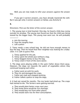 19
Well, you are now ready to refer your answers against the answer
key.
If you got 3 correct answers, you have already mastered the skill.
But it you get only 2 correct answers or below, you Activity B.
B.
Directions: Pick out the letter of the correct answer.
1. The young man is kind hearted. One day, he heard a little boy crying
outside his window. The young man found out that the child was being
teased by the bigger boys. The young man went out. He will probably
_________.
a. join the teasing
b. stop the naughty boys
c. call a police
2. Totoy needs a new school bag. He did not have enough money to
buy the bag. Then he heard that their neighbor was looking for a baby-
sitter. It is safe to guess that.
a. Totoy applied for the job.
b. Totoy spent the whole year without a bag.
c. Totoy begged money to buy the bag.
d. Totoy cried in front of the store owner.
3. The dogs were playing wildly in the yard. Father drove them away.
However, the dogs ran towards the patch of vegetables where they
continued lunging each other.
a. Father went on with his work.
b. They hit and damaged the crops.
c. Father got mad and stopped working.
d. Father called a police to stop the dogs.
4. It had not rained for months. The rice lands had dried up. The crops
had started to die. The farmers were getting worried.
a. They would plant better crops next year.
b. They knew there would be rice shortage.
c. They would beg rice from other places.
d. They would store rice for their consumption.
 