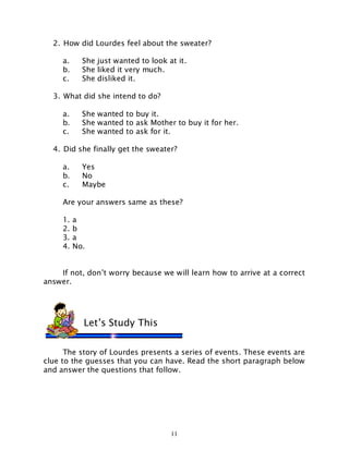 11
2. How did Lourdes feel about the sweater?
a. She just wanted to look at it.
b. She liked it very much.
c. She disliked it.
3. What did she intend to do?
a. She wanted to buy it.
b. She wanted to ask Mother to buy it for her.
c. She wanted to ask for it.
4. Did she finally get the sweater?
a. Yes
b. No
c. Maybe
Are your answers same as these?
1. a
2. b
3. a
4. No.
If not, don’t worry because we will learn how to arrive at a correct
answer.
The story of Lourdes presents a series of events. These events are
clue to the guesses that you can have. Read the short paragraph below
and answer the questions that follow.
Let’s Study This
 
