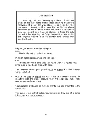 12
- Why do you think Lino cried with pain?
Ans.
Maybe, the cat scratched his arms.
- In which paragraph can you find the clue?
Ans.
The last sentence “Lino tried to soothe the cat’s injured foot
when Lino jumped and cried with pain.
- The sentence above gives you the clue or signal that Lino’s hands
were scratched.
- Out of the clue or signal you can arrive at a certain answer. Be
sensitive with the clues because they will help you make right
conclusions and outcomes.
- Your guesses are based on facts or events that are presented in the
paragraph.
- The guesses are called outcomes. Sometimes they are also called
inferences and consequences.
Lino’s Reward
One day, Lino was passing by a clump of bamboo
trees on his way home from school when he heard the
meowing of a cat. He was about to pass by but the
meowing continued as if in pain. He put his bag down
and went to the bamboo clump. He found a cat whose
paw was caught on a bamboo stump. He freed the cat,
but still it lay moaning painfully. Lino tried to soothe the
cat’s injured foot when all of a sudden Lino jumped and
cried with pain.
 