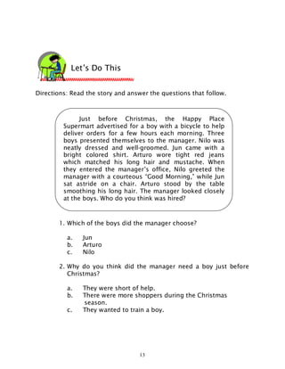 13
Directions: Read the story and answer the questions that follow.
1. Which of the boys did the manager choose?
a. Jun
b. Arturo
c. Nilo
2. Why do you think did the manager need a boy just before
Christmas?
a. They were short of help.
b. There were more shoppers during the Christmas
season.
c. They wanted to train a boy.
Let’s Do This
Just before Christmas, the Happy Place
Supermart advertised for a boy with a bicycle to help
deliver orders for a few hours each morning. Three
boys presented themselves to the manager. Nilo was
neatly dressed and well-groomed. Jun came with a
bright colored shirt. Arturo wore tight red jeans
which matched his long hair and mustache. When
they entered the manager’s office, Nilo greeted the
manager with a courteous “Good Morning,” while Jun
sat astride on a chair. Arturo stood by the table
smoothing his long hair. The manager looked closely
at the boys. Who do you think was hired?
 