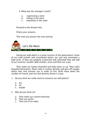 14
3. What was the manager’s work?
a. supervising a store
b. selling in the store
c. watchman in the store
Proceed to the Answer Key.
Check your answers.
This time you answer the next activity.
Saving our wild plants is a great concern of the government. Some
of our wild orchids and ornamental plants are rare and command a
high price. If they are properly conserved and cultivated they will add
to our country’s wealth. Wild orchids, roses and lilies are a joy.
They make our homes beautiful and help cheer us up. They make
beautiful decoration. Plants take in carbon dioxide and give off oxygen
which men and animals use in order to live. Birds keep down the
number of insects and rats that destroy farmer’s crops.
1. Do you think we really need to conserve our wild plants?
a. yes
b. no
c. maybe
2. Why do you think so?
a. They make our country forested.
b. They are useful.
c. They are of no value.
Let’s Do More
 