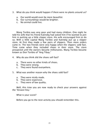15
3. What do you think would happen if there were no plants around us?
a. Our world would even be more beautiful.
b. Our surroundings would be brighter.
c. No animal could live.
Mang Toribio was very poor and had many children. One night he
told his wife that his friend Katindig had asked him if he wanted to join
him in putting up a little slipper store. His wife encouraged him to do
so. With a little capital Mang Toribio and Katindig put up a slipper
store. At first they made a few pairs of slippers. Then more orders
came in. The two friends were very happy when the slippers sold fast.
Time came when they included shoes in their store. The store
prospered until the owners became millionaires. Mang Toribio became
known as Don Toribio of “Ang Tibay.”
4. Why do you think did the shoes sell fast?
a. There were no other kinds of shoes.
b. They were strong.
c. They were found everywhere.
5. What was another reason why the shoes sold fast?
a. They were nicely made.
b. They were expensive.
c. They were of low quality.
Well, this time you are now ready to check your answers against
the “Answer Key.”
What is your score?
Before you go to the next activity you should remember this.
 