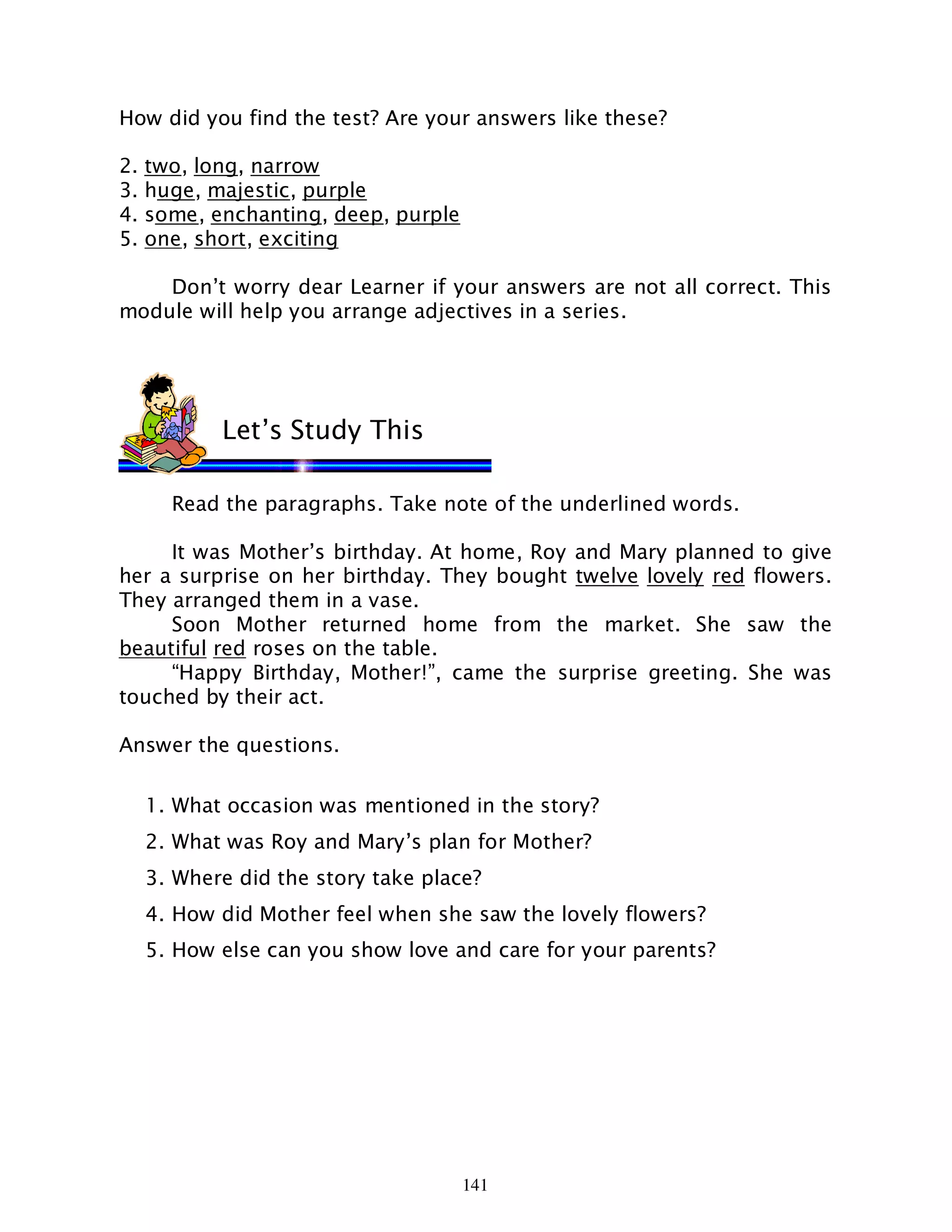 141
How did you find the test? Are your answers like these?
2. two, long, narrow
3. huge, majestic, purple
4. some, enchanting, deep, purple
5. one, short, exciting
Don’t worry dear Learner if your answers are not all correct. This
module will help you arrange adjectives in a series.
Read the paragraphs. Take note of the underlined words.
It was Mother’s birthday. At home, Roy and Mary planned to give
her a surprise on her birthday. They bought twelve lovely red flowers.
They arranged them in a vase.
Soon Mother returned home from the market. She saw the
beautiful red roses on the table.
“Happy Birthday, Mother!”, came the surprise greeting. She was
touched by their act.
Answer the questions.
1. What occasion was mentioned in the story?
2. What was Roy and Mary’s plan for Mother?
3. Where did the story take place?
4. How did Mother feel when she saw the lovely flowers?
5. How else can you show love and care for your parents?
Let’s Study This
 