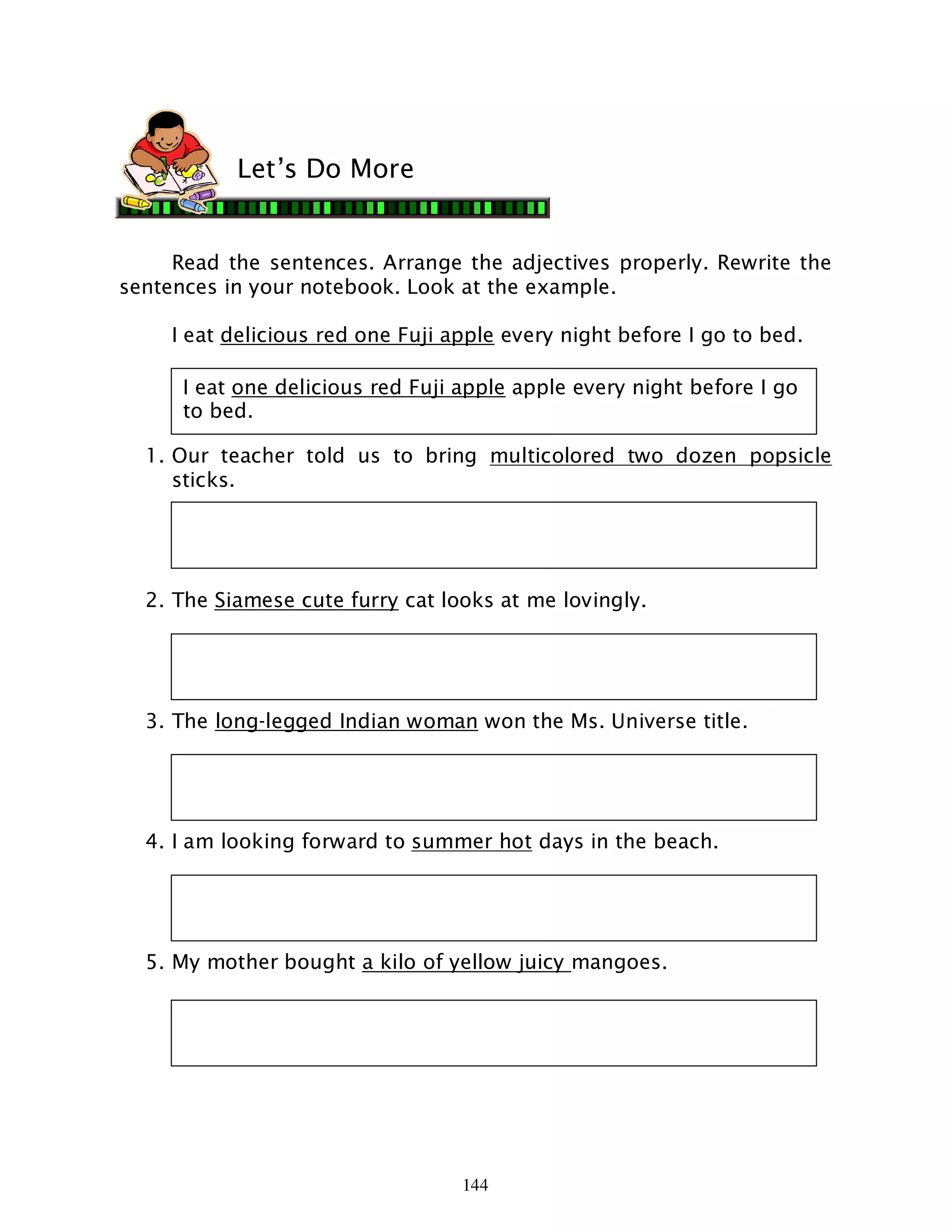 144
Read the sentences. Arrange the adjectives properly. Rewrite the
sentences in your notebook. Look at the example.
I eat delicious red one Fuji apple every night before I go to bed.
1. Our teacher told us to bring multicolored two dozen popsicle
sticks.
2. The Siamese cute furry cat looks at me lovingly.
3. The long-legged Indian woman won the Ms. Universe title.
4. I am looking forward to summer hot days in the beach.
5. My mother bought a kilo of yellow juicy mangoes.
Let’s Do More
I eat one delicious red Fuji apple apple every night before I go
to bed.
 