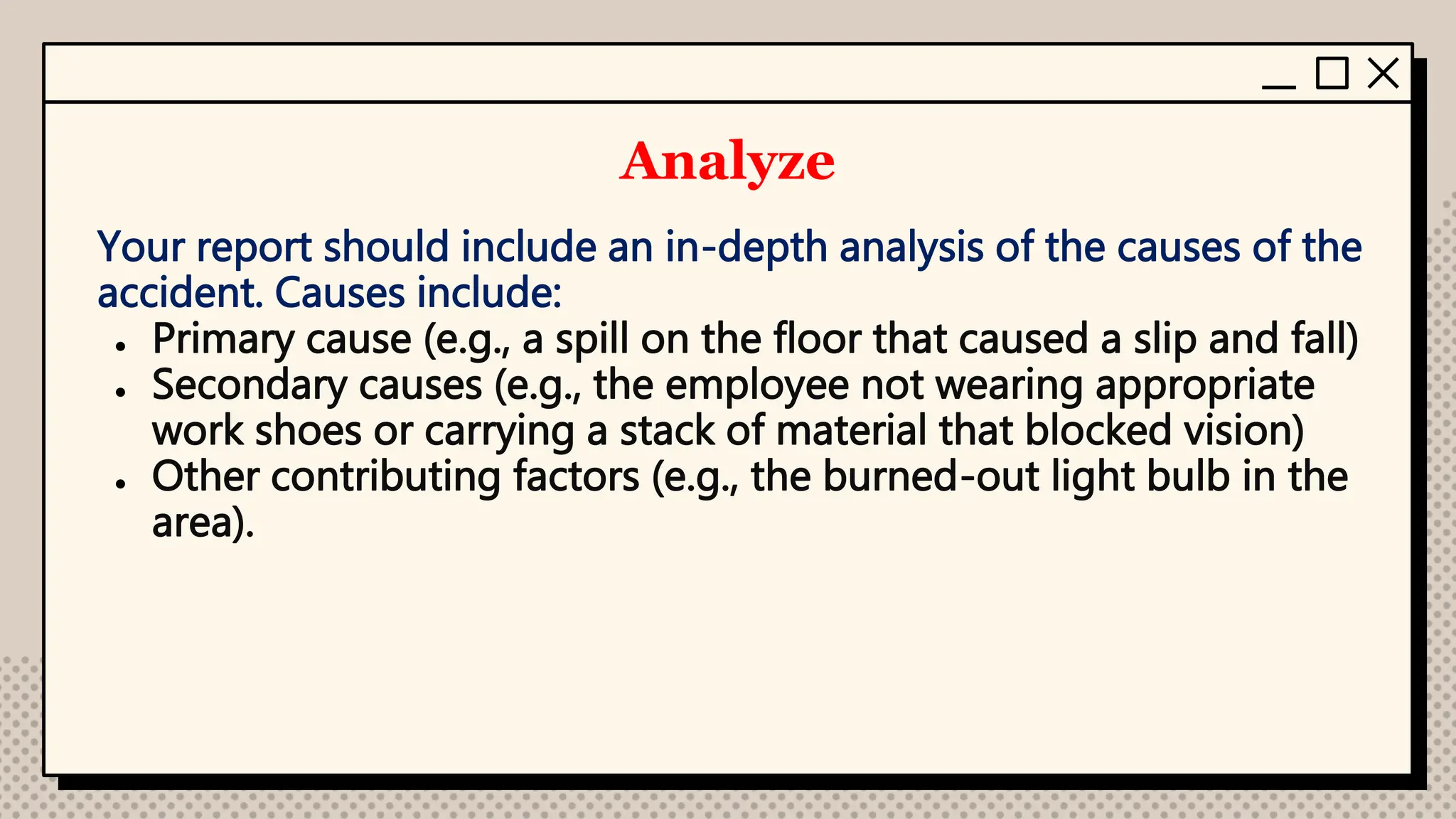 Analyze
Your report should include an in-depth analysis of the causes of the
accident. Causes include:
● Primary cause (e.g., a spill on the floor that caused a slip and fall)
● Secondary causes (e.g., the employee not wearing appropriate
work shoes or carrying a stack of material that blocked vision)
● Other contributing factors (e.g., the burned-out light bulb in the
area).
 