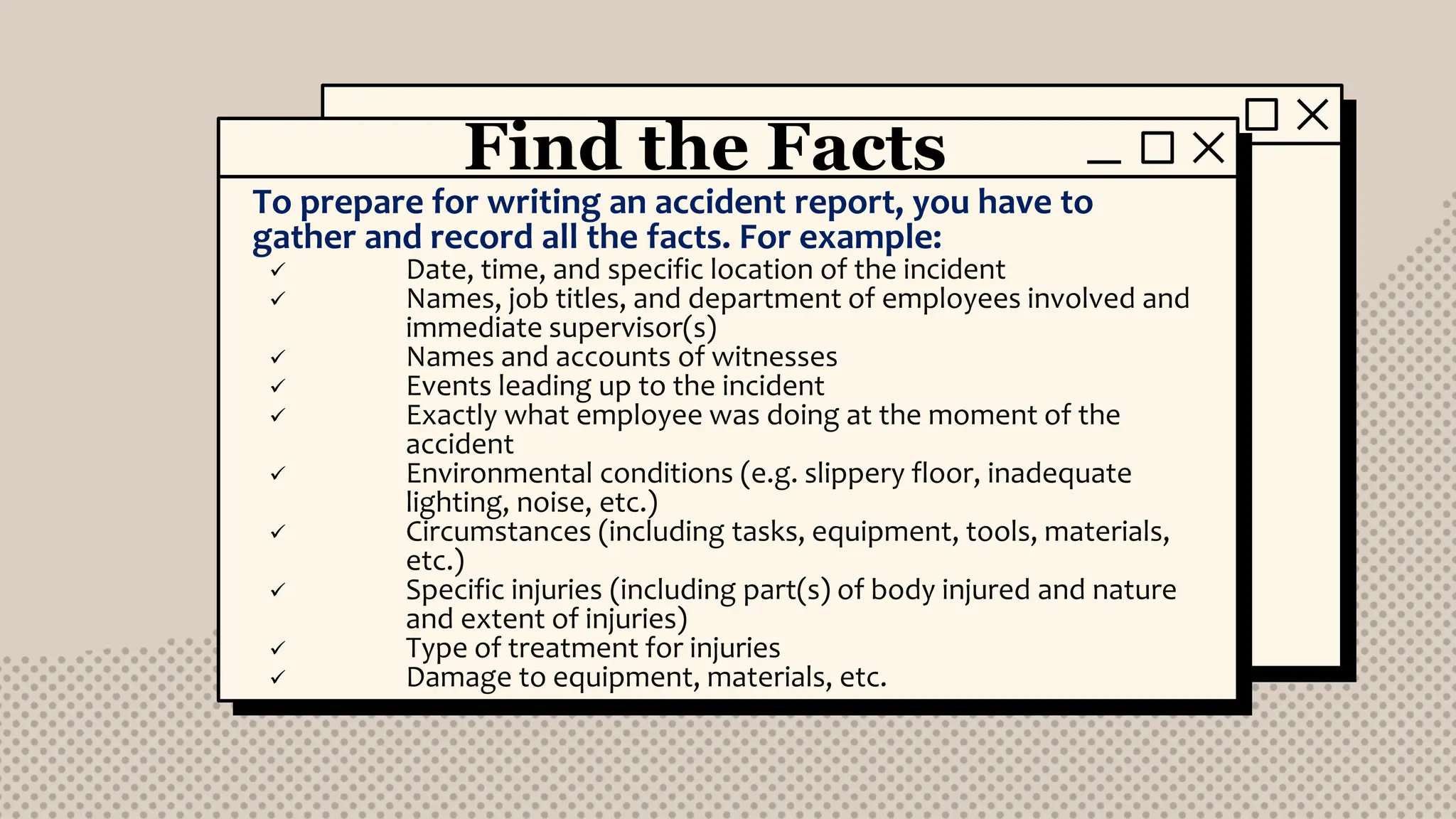 Find the Facts
To prepare for writing an accident report, you have to
gather and record all the facts. For example:
 Date, time, and specific location of the incident
 Names, job titles, and department of employees involved and
immediate supervisor(s)
 Names and accounts of witnesses
 Events leading up to the incident
 Exactly what employee was doing at the moment of the
accident
 Environmental conditions (e.g. slippery floor, inadequate
lighting, noise, etc.)
 Circumstances (including tasks, equipment, tools, materials,
etc.)
 Specific injuries (including part(s) of body injured and nature
and extent of injuries)
 Type of treatment for injuries
 Damage to equipment, materials, etc.
 